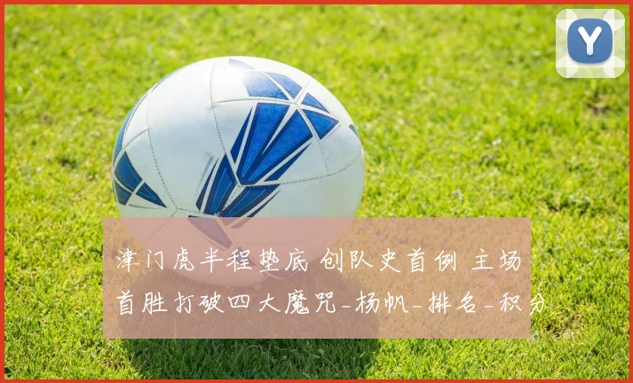 津门虎半程垫底 创队史首例 主场首胜打破四大魔咒_杨帆_排名_积分