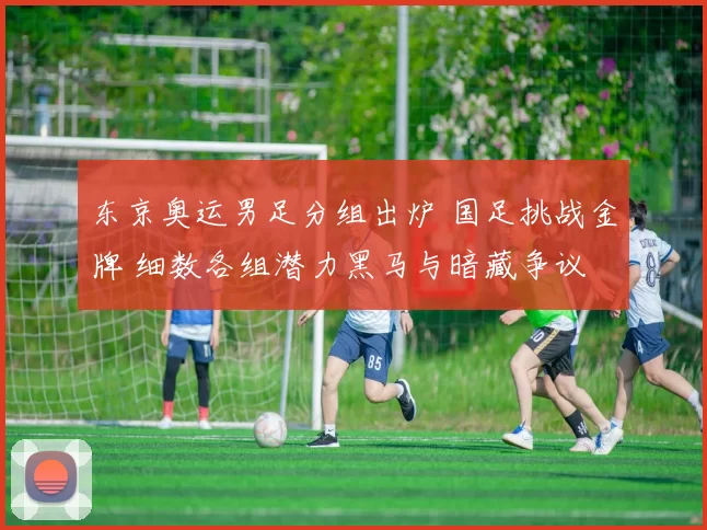 东京奥运男足分组出炉 国足挑战金牌 细数各组潜力黑马与暗藏争议
