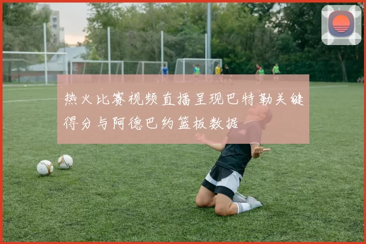 热火比赛视频直播呈现巴特勒关键得分与阿德巴约篮板数据