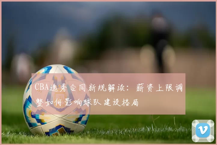 CBA选秀合同新规解读：薪资上限调整如何影响球队建设格局
