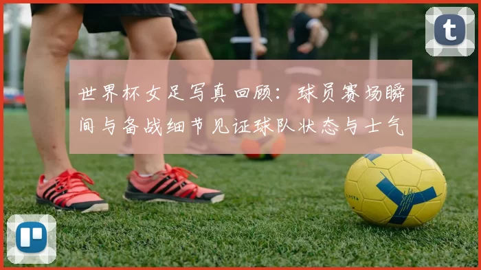 世界杯女足写真回顾：球员赛场瞬间与备战细节见证球队状态与士气