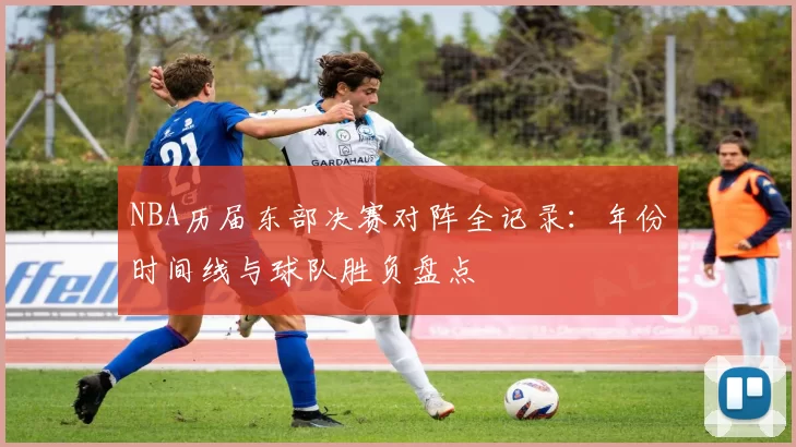 NBA历届东部决赛对阵全记录：年份时间线与球队胜负盘点