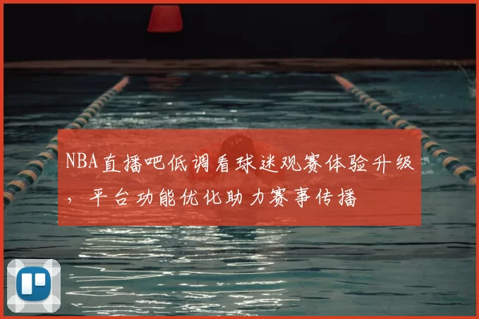NBA直播吧低调看球迷观赛体验升级，平台功能优化助力赛事传播