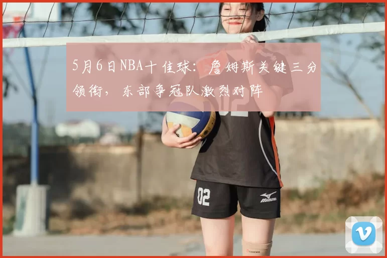 5月6日NBA十佳球:詹姆斯关键三分领衔,东部争冠队激烈对阵
