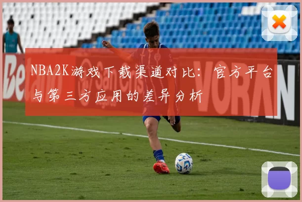 NBA2K游戏下载渠道对比：官方平台与第三方应用的差异分析