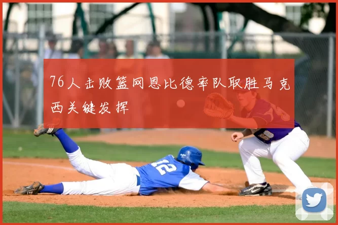 76人击败篮网恩比德率队取胜马克西关键发挥