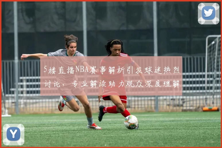 5楼直播NBA赛事解析引发球迷热烈讨论，专业解读助力观众深度理解比赛战术
