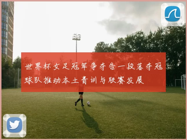 世界杯女足冠军争夺告一段落夺冠球队推动本土青训与联赛发展