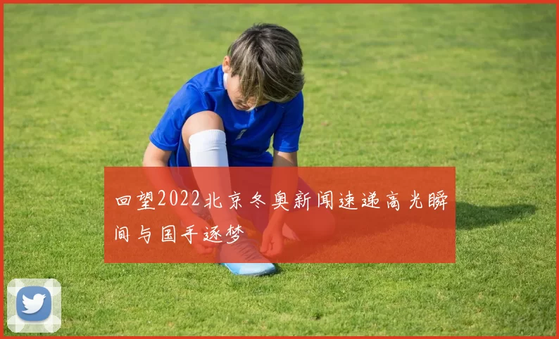 回望2022北京冬奥新闻速递高光瞬间与国手逐梦