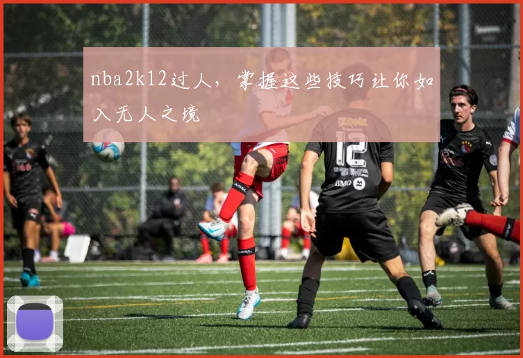 nba2k12过人，掌握这些技巧让你如入无人之境