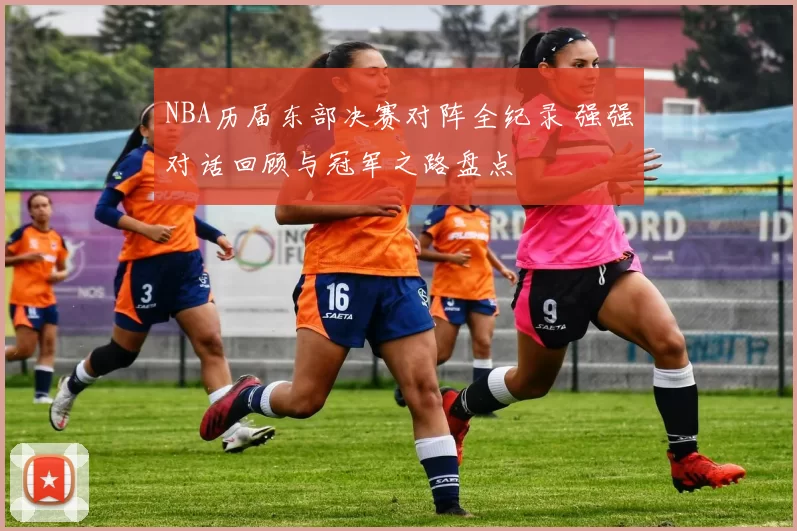 NBA历届东部决赛对阵全纪录 强强对话回顾与冠军之路盘点