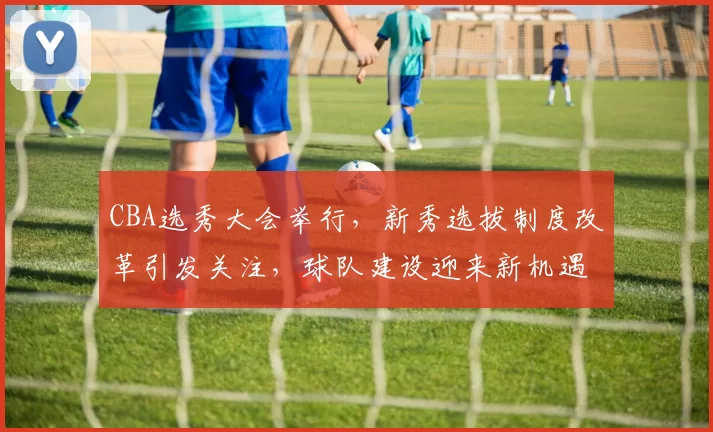 CBA选秀大会举行，新秀选拔制度改革引发关注，球队建设迎来新机遇