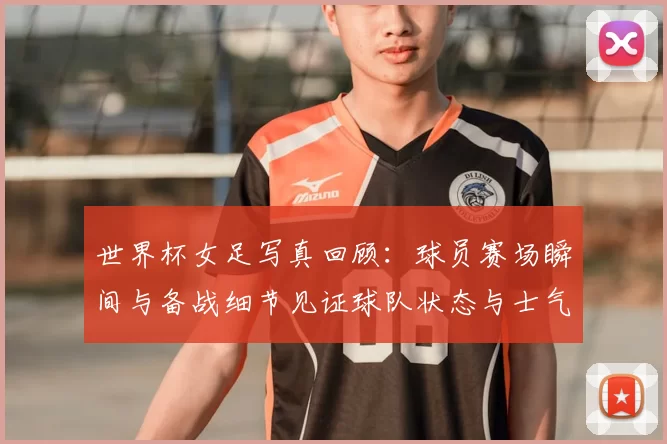 世界杯女足写真回顾：球员赛场瞬间与备战细节见证球队状态与士气