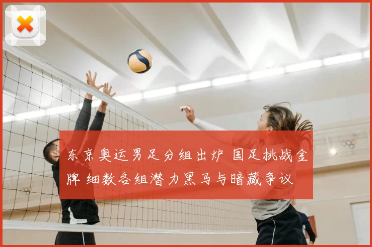 东京奥运男足分组出炉 国足挑战金牌 细数各组潜力黑马与暗藏争议