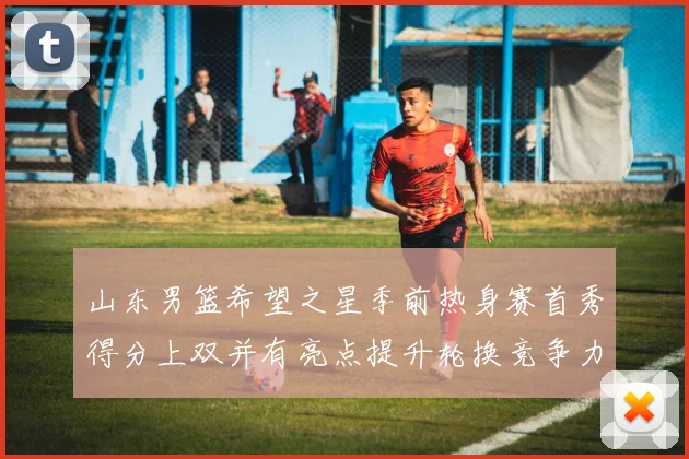 山东男篮希望之星季前热身赛首秀得分上双并有亮点提升轮换竞争力