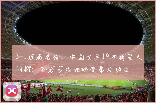 3-1连赢名将！中国女乒19岁新星大闪耀：孙颖莎成她蜕变幕后功臣