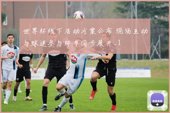 世界杯线下活动方案公布 现场互动与球迷参与环节同步展开_1