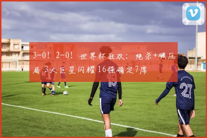 3-0!2-0!世界杯狂欢:绝杀+碾压局 3大巨星闪耀 16强确定7席