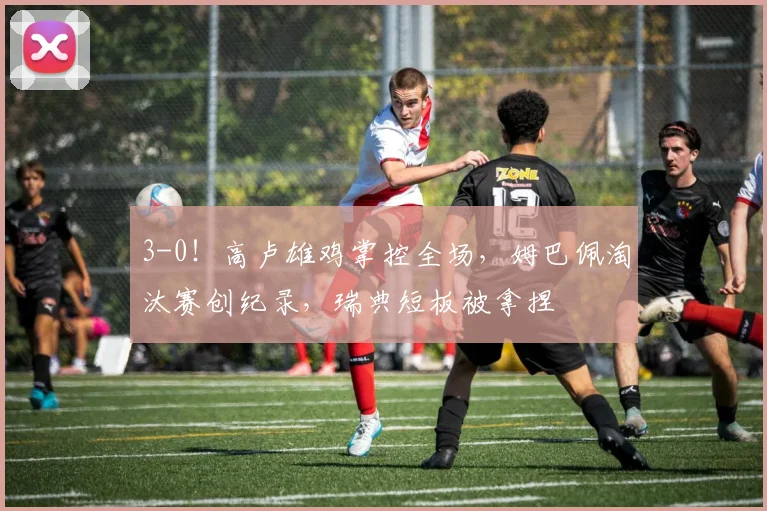3-0！高卢雄鸡掌控全场，姆巴佩淘汰赛创纪录，瑞典短板被拿捏