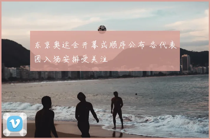 东京奥运会开幕式顺序公布 各代表团入场安排受关注